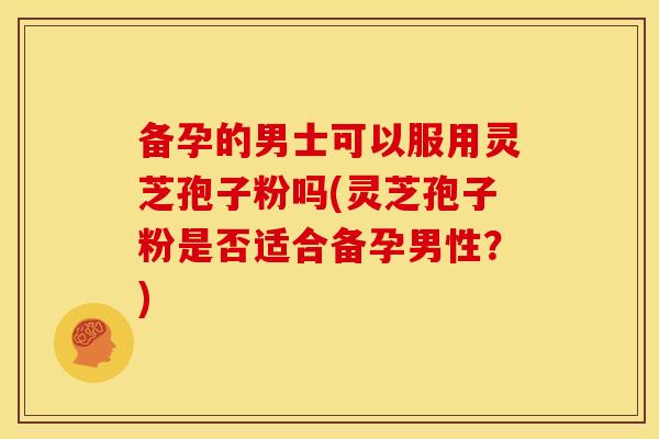 备孕的男士可以服用灵芝孢子粉吗(灵芝孢子粉是否适合备孕男性?)