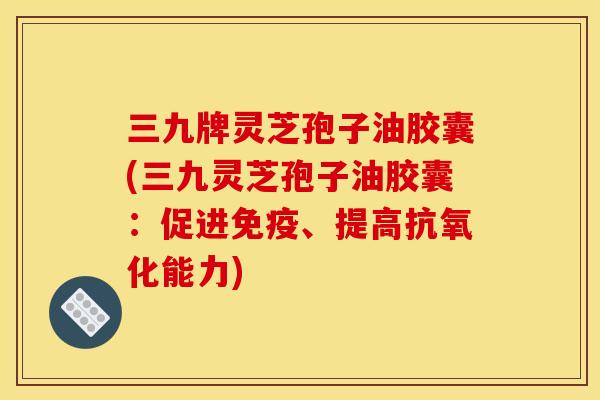 三九牌灵芝孢子油胶囊(三九灵芝孢子油胶囊：促进免疫、提高抗氧化能力)