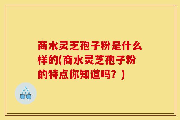 商水灵芝孢子粉是什么样的(商水灵芝孢子粉的特点你知道吗?)