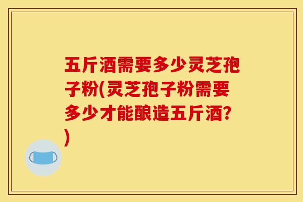 五斤酒需要多少灵芝孢子粉(灵芝孢子粉需要多少才能酿造五斤酒?)