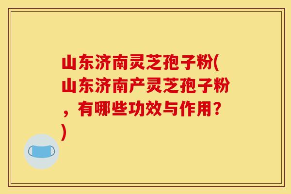 山东济南灵芝孢子粉(山东济南产灵芝孢子粉，有哪些功效与作用？)