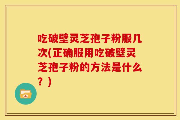 吃破壁灵芝孢子粉服几次(正确服用吃破壁灵芝孢子粉的方法是什么?)