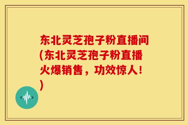 东北灵芝孢子粉直播间(东北灵芝孢子粉直播火爆销售,功效惊人!)