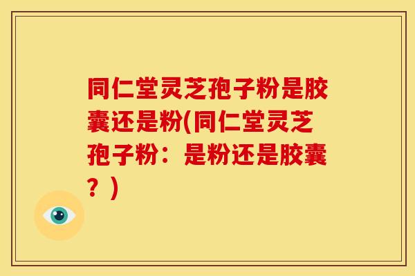 同仁堂灵芝孢子粉是胶囊还是粉(同仁堂灵芝孢子粉:是粉还是胶囊?)