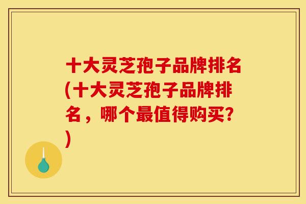 十大灵芝孢子品牌排名(十大灵芝孢子品牌排名,哪个最值得购买?)