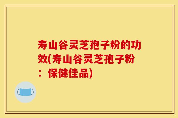 寿山谷灵芝孢子粉的功效(寿山谷灵芝孢子粉：保健佳品)