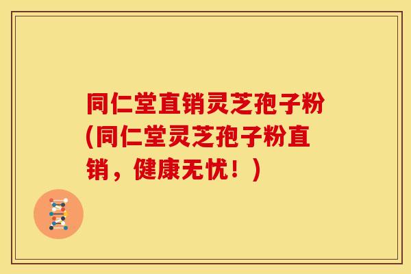 同仁堂直销灵芝孢子粉(同仁堂灵芝孢子粉直销,健康无忧!)