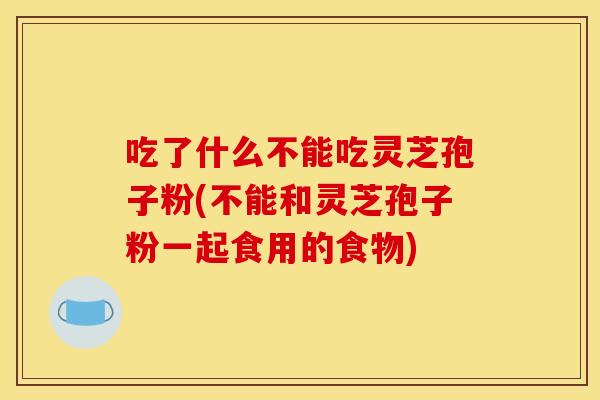 吃了什么不能吃灵芝孢子粉(不能和灵芝孢子粉一起食用的食物)