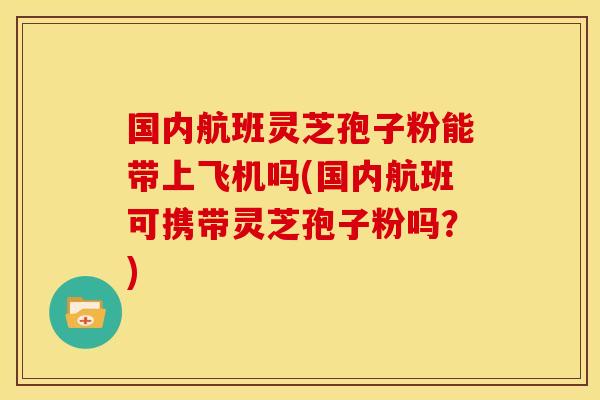国内航班灵芝孢子粉能带上飞机吗(国内航班可携带灵芝孢子粉吗?)