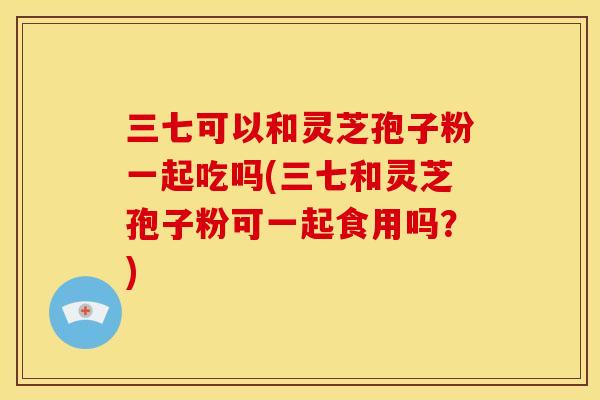 三七可以和灵芝孢子粉一起吃吗(三七和灵芝孢子粉可一起食用吗?)