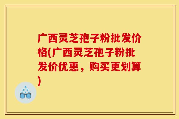 广西灵芝孢子粉批发价格(广西灵芝孢子粉批发价优惠，购买更划算)