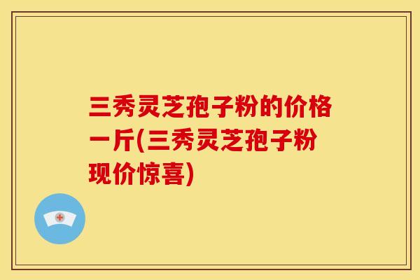 三秀灵芝孢子粉的价格一斤(三秀灵芝孢子粉现价惊喜)