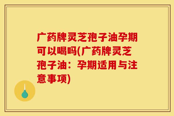 广药牌灵芝孢子油孕期可以喝吗(广药牌灵芝孢子油：孕期适用与注意事项)