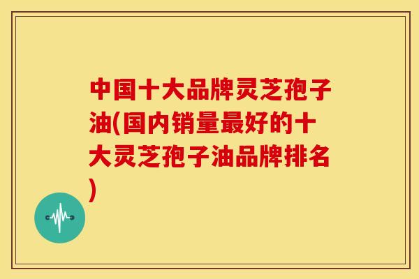 中国十大品牌灵芝孢子油(国内销量最好的十大灵芝孢子油品牌排名)