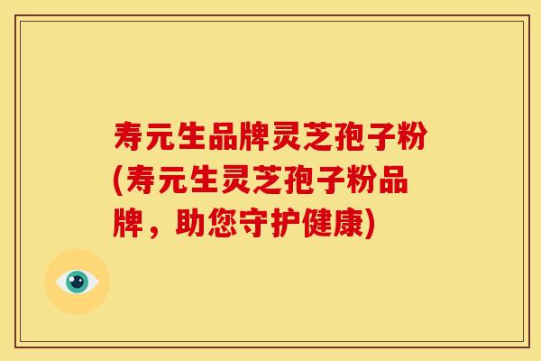 寿元生品牌灵芝孢子粉(寿元生灵芝孢子粉品牌，助您守护健康)