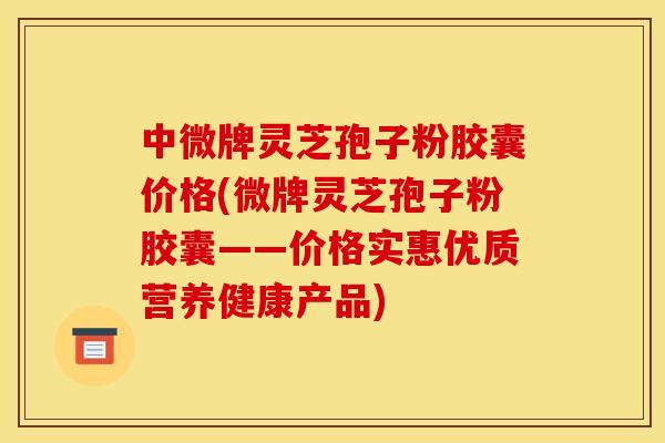中微牌灵芝孢子粉胶囊价格(微牌灵芝孢子粉胶囊——价格实惠优质营养健康产品)