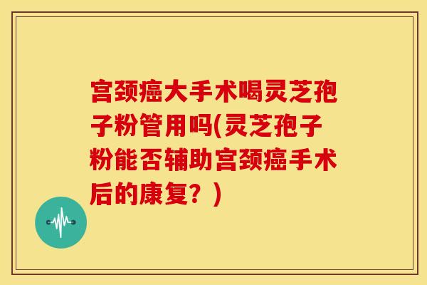 宫颈癌大手术喝灵芝孢子粉管用吗(灵芝孢子粉能否辅助宫颈癌手术后的康复？)