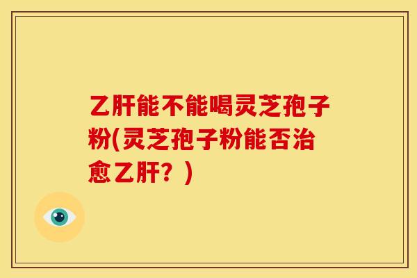 乙肝能不能喝灵芝孢子粉(灵芝孢子粉能否治愈乙肝?)