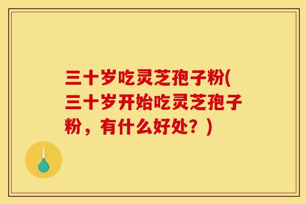 三十岁吃灵芝孢子粉(三十岁开始吃灵芝孢子粉，有什么好处？)