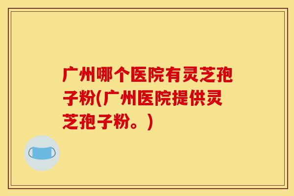 广州哪个医院有灵芝孢子粉(广州医院提供灵芝孢子粉。)