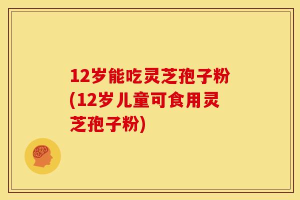 12岁能吃灵芝孢子粉(12岁儿童可食用灵芝孢子粉)
