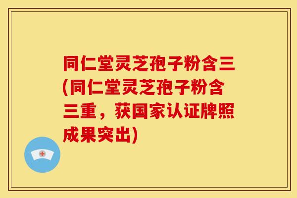 同仁堂灵芝孢子粉含三(同仁堂灵芝孢子粉含三重,获国家认证牌照成果突出)