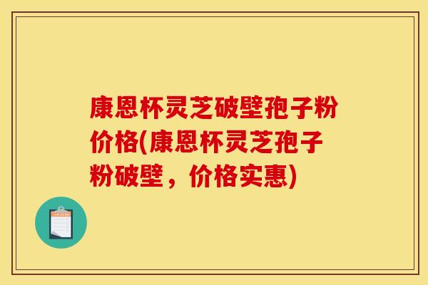 康恩杯灵芝破壁孢子粉价格(康恩杯灵芝孢子粉破壁，价格实惠)