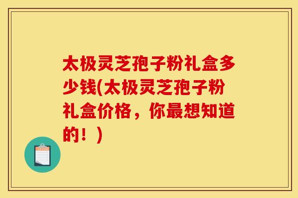 太极灵芝孢子粉礼盒多少钱(太极灵芝孢子粉礼盒价格,你最想知道的!)
