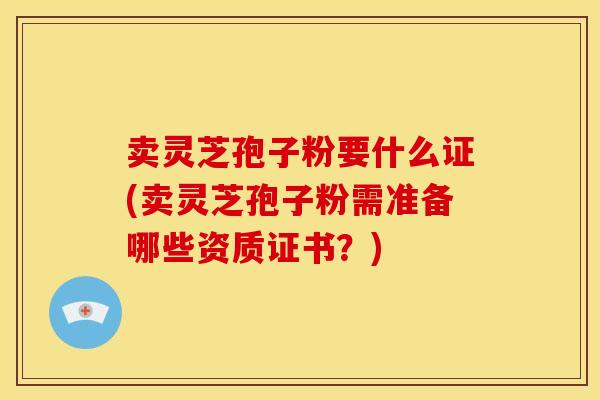 卖灵芝孢子粉要什么证(卖灵芝孢子粉需准备哪些资质证书?)