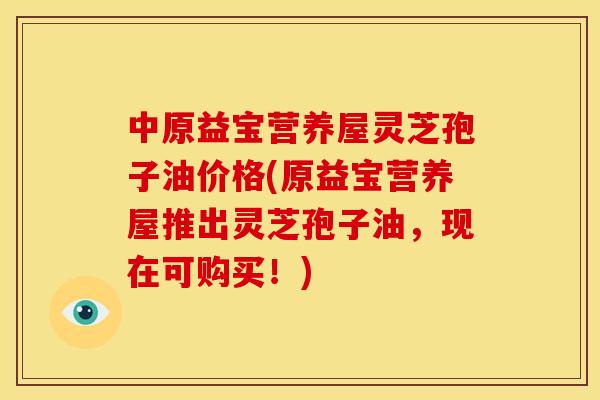 中原益宝营养屋灵芝孢子油价格(原益宝营养屋推出灵芝孢子油,现在可购买!)