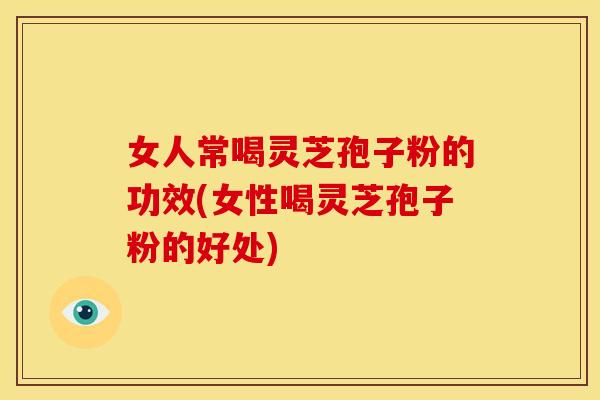 女人常喝灵芝孢子粉的功效(女性喝灵芝孢子粉的好处)