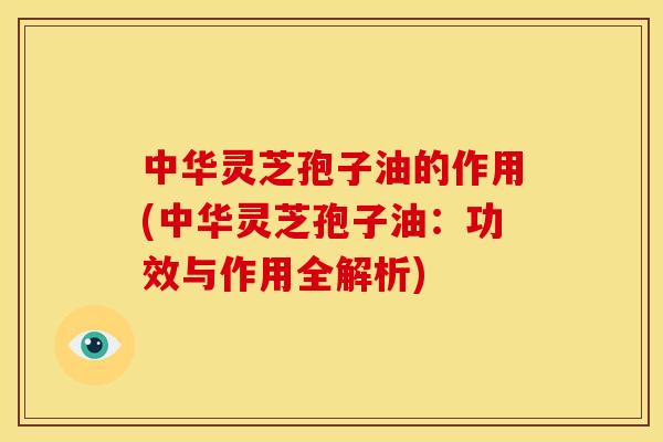 中华灵芝孢子油的作用(中华灵芝孢子油:功效与作用全解析)