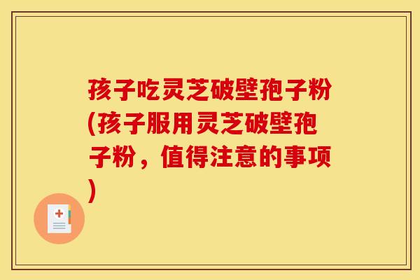 孩子吃灵芝破壁孢子粉(孩子服用灵芝破壁孢子粉,值得注意的事项)