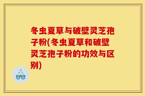冬虫夏草与破壁灵芝孢子粉(冬虫夏草和破壁灵芝孢子粉的功效与区别)
