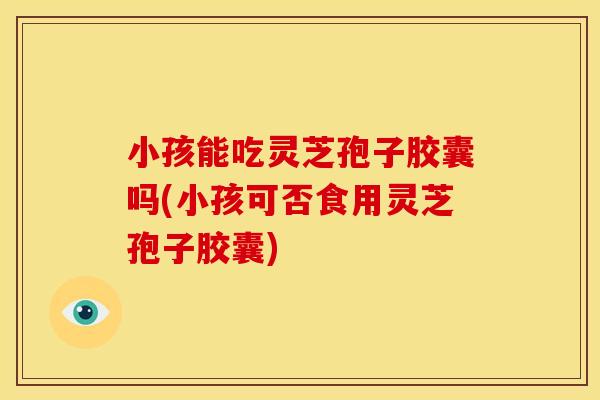 小孩能吃灵芝孢子胶囊吗(小孩可否食用灵芝孢子胶囊)