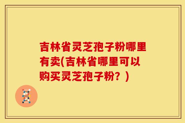 吉林省灵芝孢子粉哪里有卖(吉林省哪里可以购买灵芝孢子粉?)