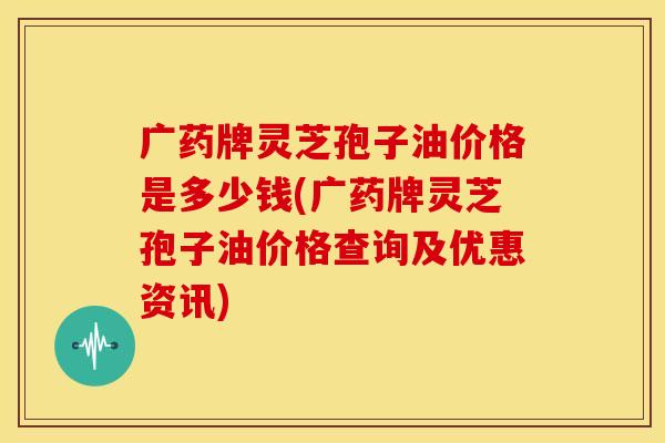 广药牌灵芝孢子油价格是多少钱(广药牌灵芝孢子油价格查询及优惠资讯)