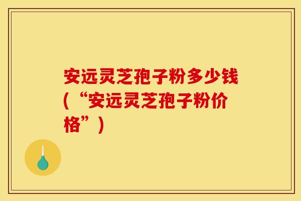安远灵芝孢子粉多少钱(“安远灵芝孢子粉价格”)