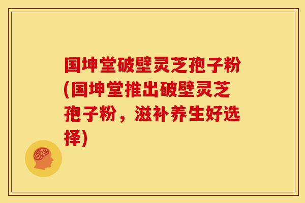 国坤堂破壁灵芝孢子粉(国坤堂推出破壁灵芝孢子粉,滋补养生好选择)