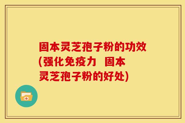 固本灵芝孢子粉的功效(强化免疫力 固本灵芝孢子粉的好处)
