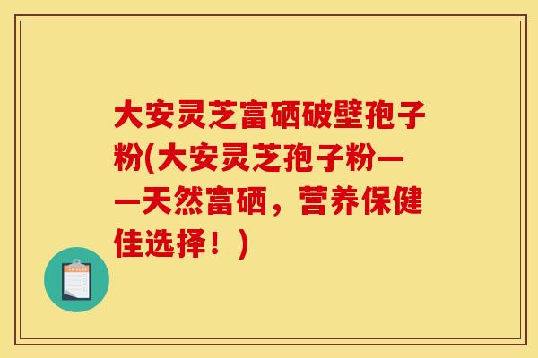 大安灵芝富硒破壁孢子粉(大安灵芝孢子粉——天然富硒，营养保健佳选择！)