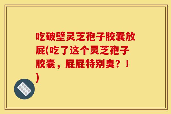 吃破壁灵芝孢子胶囊放屁(吃了这个灵芝孢子胶囊,屁屁特别臭?!)