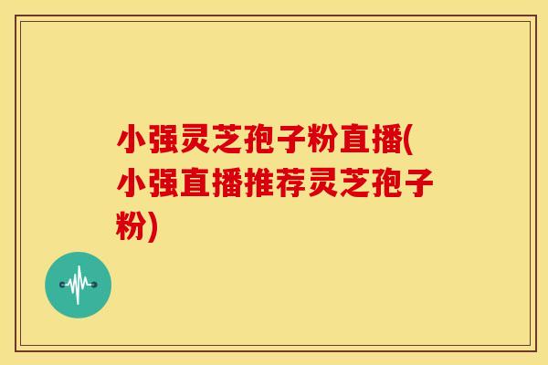 小强灵芝孢子粉直播(小强直播推荐灵芝孢子粉)