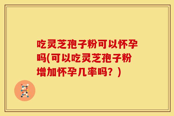 吃灵芝孢子粉可以怀孕吗(可以吃灵芝孢子粉增加怀孕几率吗?)