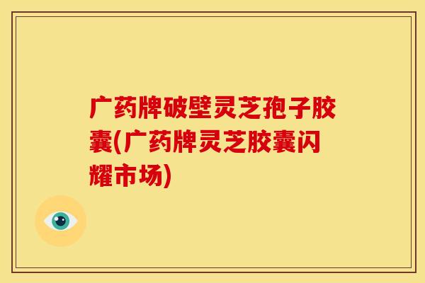 广药牌破壁灵芝孢子胶囊(广药牌灵芝胶囊闪耀市场)