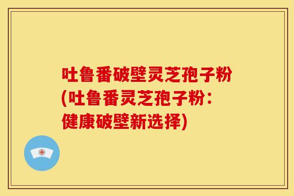 吐鲁番破壁灵芝孢子粉(吐鲁番灵芝孢子粉：健康破壁新选择)