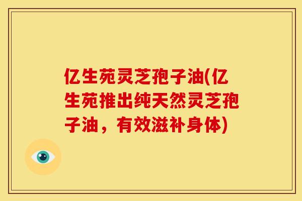 亿生苑灵芝孢子油(亿生苑推出纯天然灵芝孢子油,有效滋补身体)