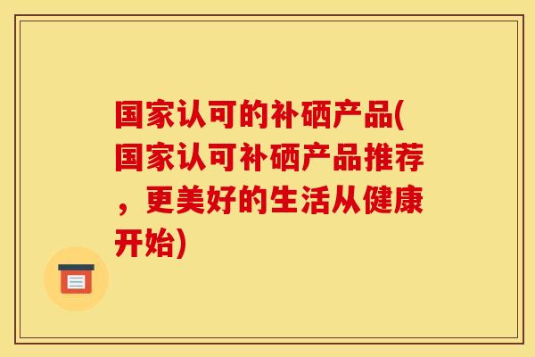 国家认可的补硒产品(国家认可补硒产品推荐,更美好的生活从健康开始)