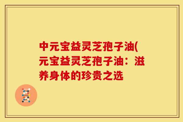 中元宝益灵芝孢子油(元宝益灵芝孢子油:滋养身体的珍贵之选