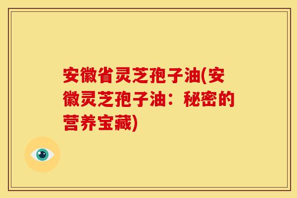 安徽省灵芝孢子油(安徽灵芝孢子油:秘密的营养宝藏)
